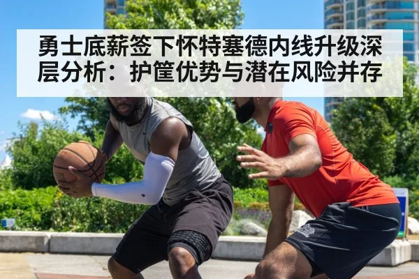 勇士底薪签下怀特塞德内线升级深层分析：护筐优势与潜在风险并存