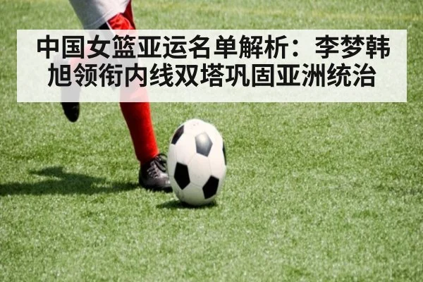 中国女篮亚运名单解析：李梦韩旭领衔内线双塔巩固亚洲统治