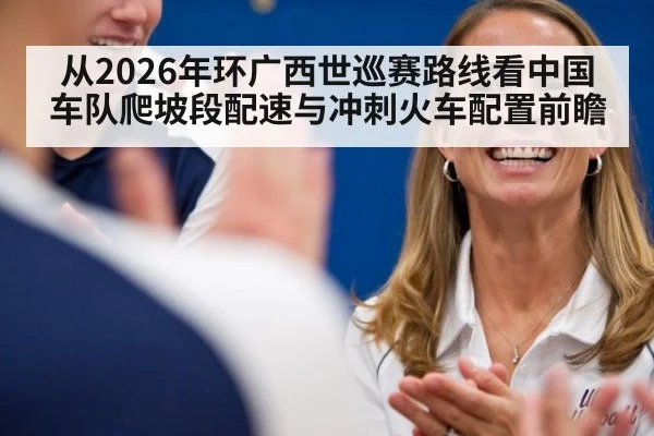 从2026年环广西世巡赛路线看中国车队爬坡段配速与冲刺火车配置前瞻 - jiuyou