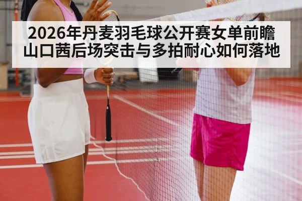 2026年丹麦羽毛球公开赛女单前瞻 山口茜后场突击与多拍耐心如何落地
